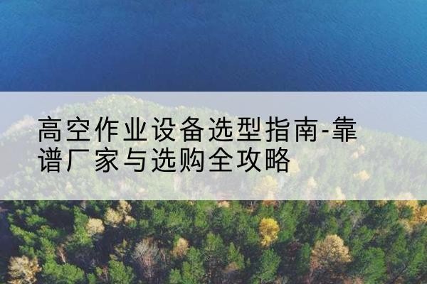 南澳升降车厂家-高空作业设备选型指南-靠谱厂家与选购全攻略