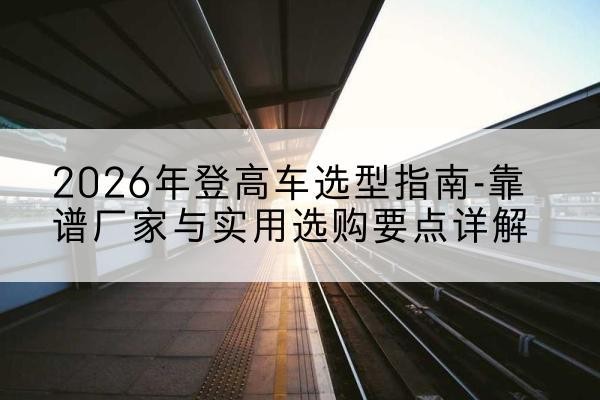 南澳登高车厂家推荐-2026年登高车选型指南-靠谱厂家与实用选购要点详解