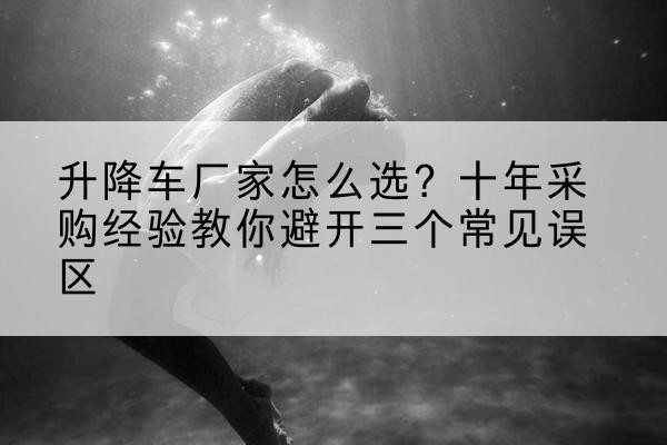 南澳升降车厂家-怎么选？十年采购经验教你避开三个常见误区