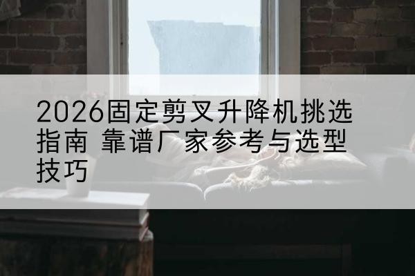 南澳固定剪叉升降机厂家推荐-2026固定剪叉升降机挑选指南 靠谱厂家参考与选型技巧