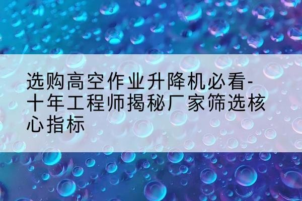 南澳高空作业升降机厂家推荐-选购高空作业升降机必看-十年工程师揭秘厂家筛选核心指标