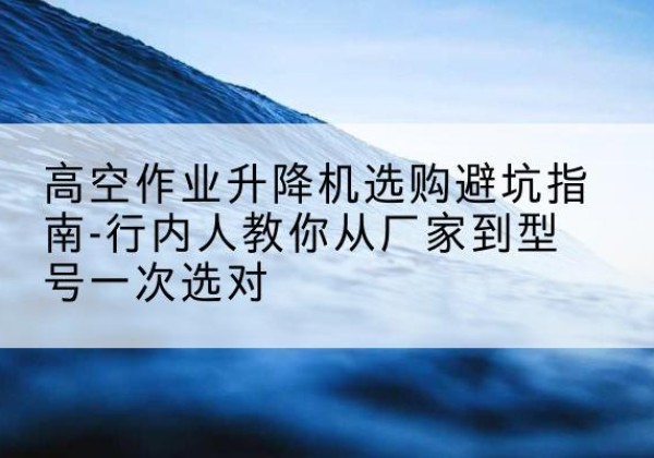 南澳升降平台厂家-高空作业升降机选购避坑指南-行内人教你从厂家到型号一次选对