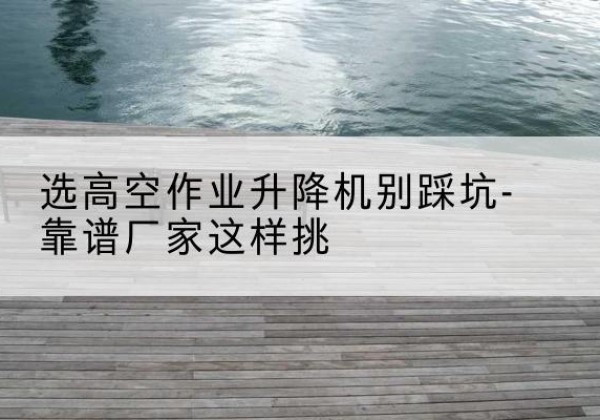 南澳剪叉式升降机厂家-选高空作业升降机别踩坑-靠谱厂家这样挑