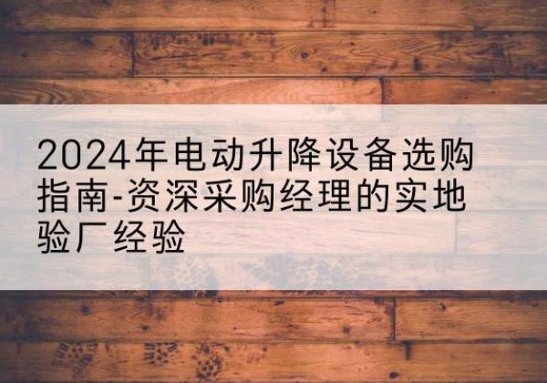 南澳电动剪叉升降平台厂家-2024年电动升降设备选购指南-资深采购经理的实地验厂经验