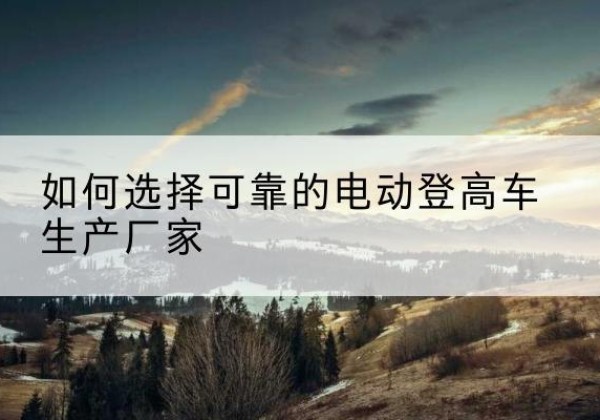 南澳电动登高车厂家-如何选择可靠的电动登高车生产厂家