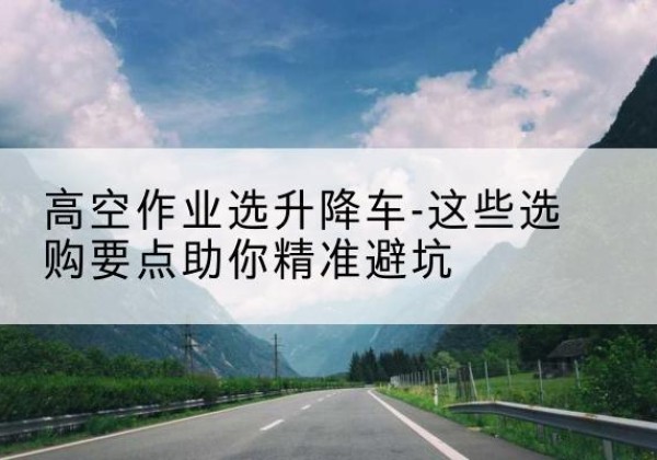 南澳升降车厂家-高空作业选升降车-这些选购要点助你*避坑