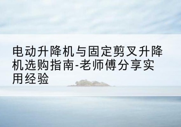 南澳电动升降机怎么选-电动升降机与固定剪叉升降机选购指南-老师傅分享实用经验