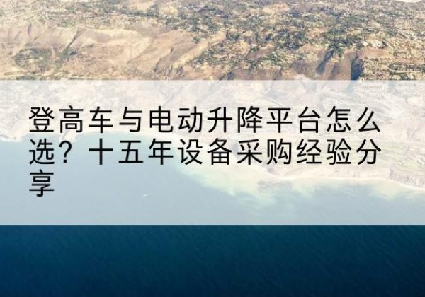 南澳登高车厂家厂家-登高车与电动升降平台怎么选？十五年设备采购经验分享