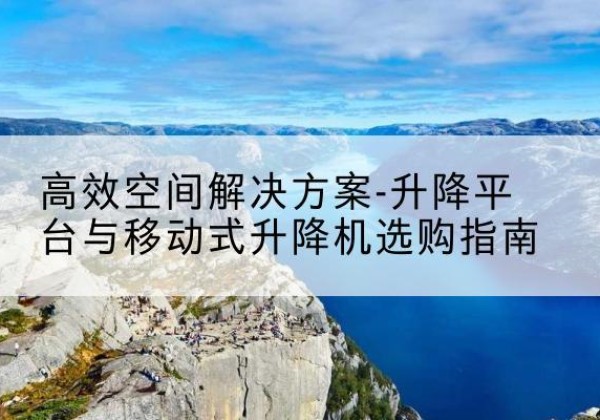 南澳升降平台厂家-*空间解决方案-升降平台与移动式升降机选购指南