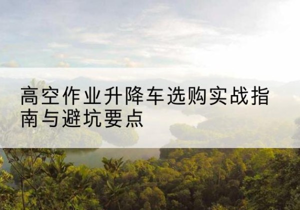南澳升降车怎么选-高空作业升降车选购实战指南与避坑要点