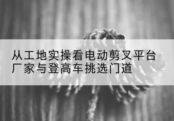 南澳电动剪叉升降平台厂家-从工地实操看电动剪叉平台厂家与登高车挑选门道