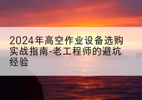 南澳高空作业升降机厂家推荐-2024年高空作业设备选购实战指南-老工程师的避坑经验