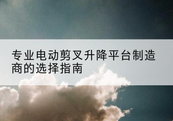 南澳电动剪叉升降平台厂家-专业电动剪叉升降平台制造商的选择指南